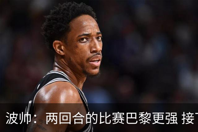 波帅：两回合的比赛巴黎更强 接下去几周将很困难